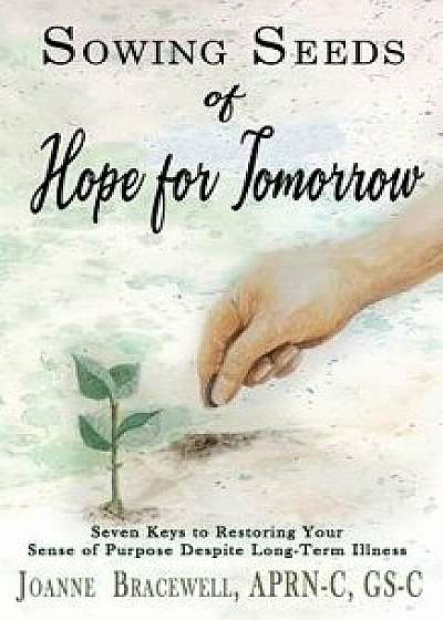Sowing Seeds of Hope for Tomorrow: Seven Keys to Restoring Your Sense of Purpose Despite Chronic Illness, Paperback/Joanne Bracewell