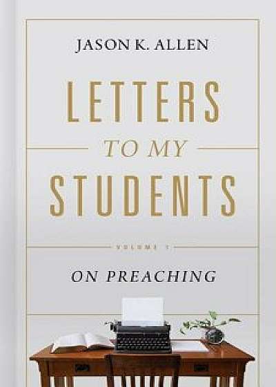 Letters to My Students: Volume 1: On Preaching, Hardcover/Jason K. Allen
