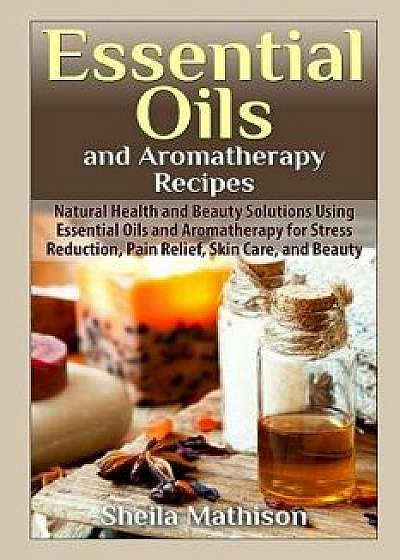 Essential Oils and Aromatherapy Recipes: Natural Health and Beauty Solutions Using Essential Oils and Aromatherapy for Stress Reduction, Pain Relief,, Paperback/Sheila Mathison