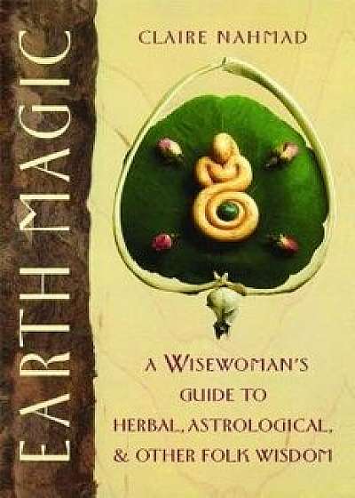 Earth Magic: A Wisewoman's Guide to Herbal, Astrological, and Other Folk Wisdom, Paperback/Claire Nahmad