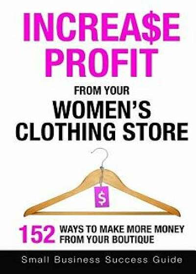 Increase Profit from Your Women's Clothing Store: 152 Ways to Make More Money from Your Boutique, Paperback/Small Business Success Guide