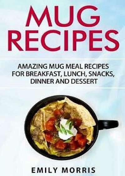 Mug Recipes: Amazing Mug Meal Recipes for Breakfast, Lunch, Snacks, Dinner and Dessert, Paperback/Emily Morris