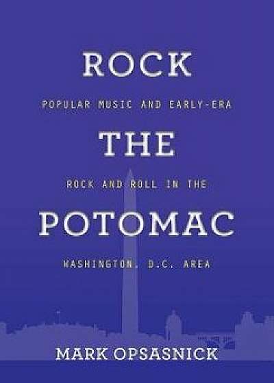 Rock the Potomac: Popular Music and Early-Era Rock and Roll in the Washington, D.C. Area, Paperback/Mark Opsasnick