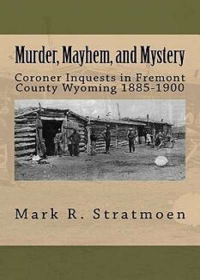 Murder, Mayhem, and Mystery: Coroner Inquests in Fremont County Wyoming 1885-1900/Mark R. Stratmoen