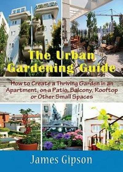 The Urban Gardening Guide: How to Create a Thriving Garden in an Apartment, on a Patio, Balcony, Rooftop or Other Small Spaces, Paperback/James Gipson
