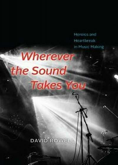Wherever the Sound Takes You: Heroics and Heartbreak in Music Making, Hardcover/David Rowell