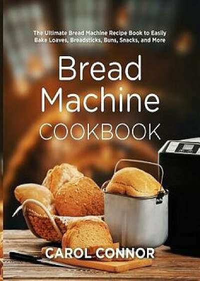 Bread Machine Cookbook: The Ultimate Bread Machine Recipe Book to Easily Bake Loaves, Breadsticks, Buns, Snacks, and More, Paperback/Carol Connor