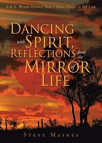 Dancing with Spirit, Reflections from the Mirror of Life: A.K.A. Weird Things That I Have Done in My Life/Steve Maines