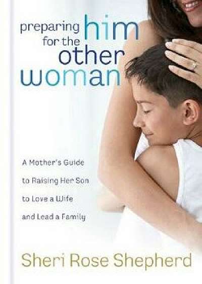 Preparing Him for the Other Woman: A Mother's Guide to Raising Her Son to Love a Wife and Lead a Family, Hardcover/Sheri Rose Shepherd