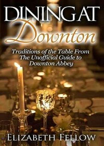 Dining at Downton: Traditions of the Table from the Unofficial Guide to Downton Abbey, Paperback/Elizabeth Fellow