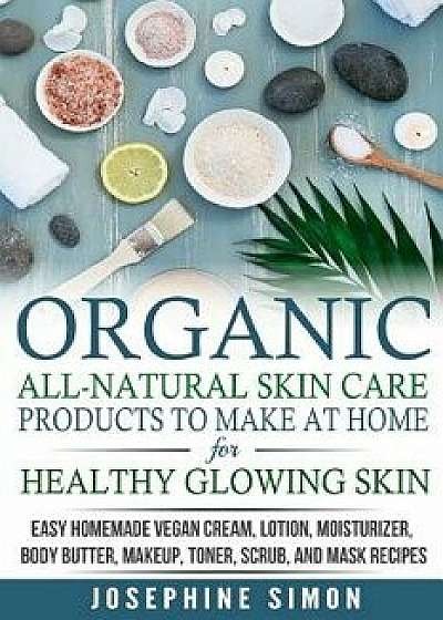 Organic All-Natural Skin Products to Make at Home for Healthy Glowing Skin: Easy Homemade Vegan Cream, Lotion, Moisturizer, Body Butter, Makeup, Toner, Paperback/Josephine Simon