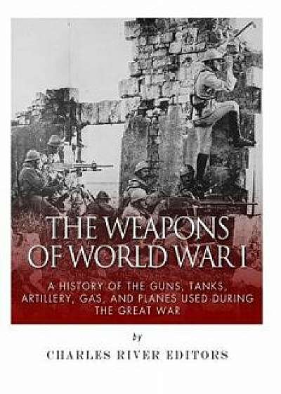 The Weapons of World War I: A History of the Guns, Tanks, Artillery, Gas, and Planes Used During the Great War, Paperback/Charles River Editors