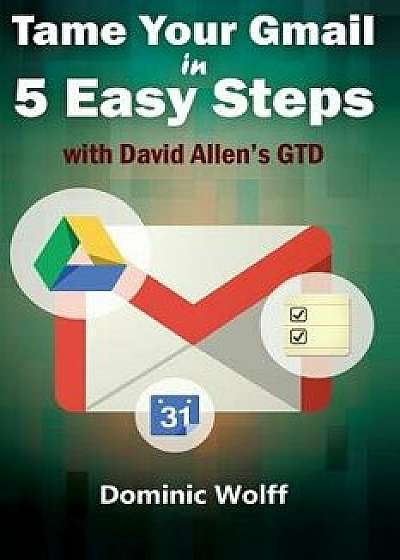 Tame Your Gmail in 5 Easy Steps with David Allen's Gtd: 5-Steps to Organize Your Mail, Improve Productivity and Get Things Done Using Gmail, Google Dr, Paperback/Dominic Wolff