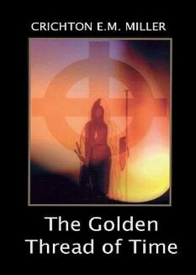 The Golden Thread of Time: A Quest for the Truth and Hidden Knowledge of the Ancients/Crichton E. M. Miller
