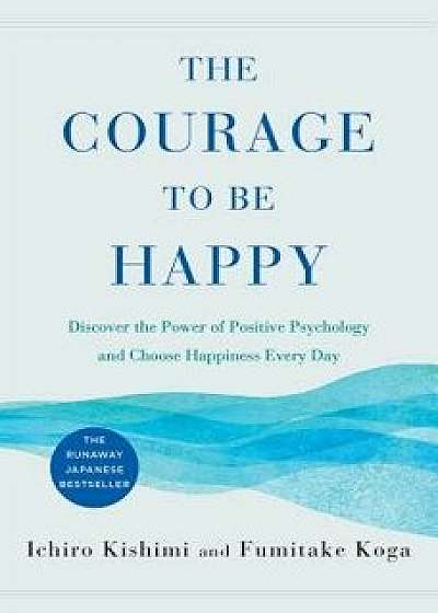The Courage to Be Happy: Discover the Power of Positive Psychology and Choose Happiness Every Day, Hardcover/Ichiro Kishimi