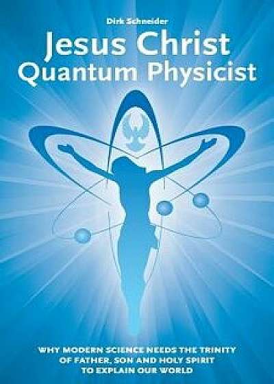Jesus Christ - Quantum Physicist: Why Modern Science Needs the Trinity of Father, Son and Holy Spirit to Explain Our World, Paperback/Dirk Schneider