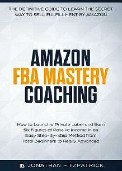 Amazon FBA Mastery Coaching: The Definitive Guide to Sell Fulfillment By Amazon: How To Launch A Private Label and Earn Six Figures of Passive Inco, Paperback/Jonathan Fitzpatrick
