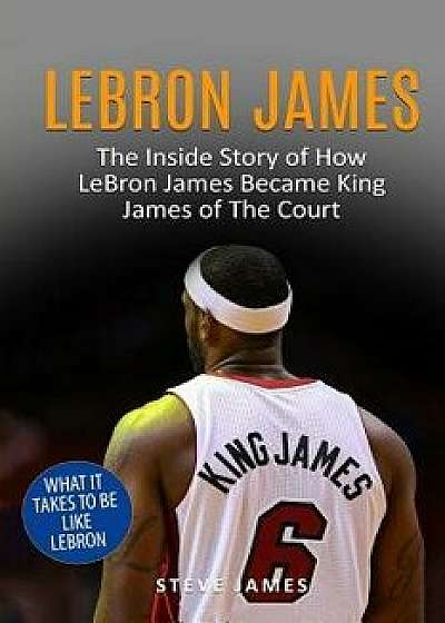 Lebron James: The Inside Story of How Lebron James Became King James of the Court, Paperback/Steve James
