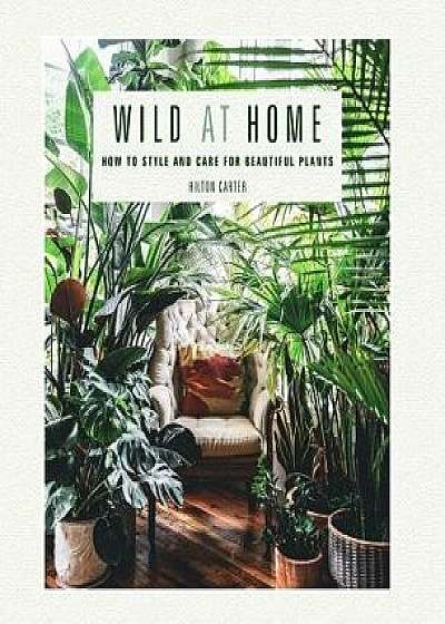 Wild at Home: How to Style and Care for Beautiful Plants, Hardcover/Hilton Carter