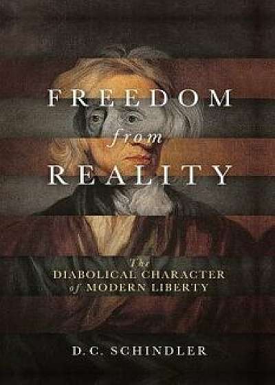 Freedom from Reality: The Diabolical Character of Modern Liberty, Paperback/D. C. Schindler