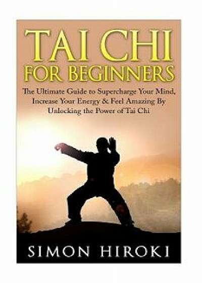 Tai Chi for Beginners: The Ultimate Guide to Supercharge Your Mind, Increase Your Energy & Feel Amazing by Unlocking the Power of Tai Chi, Paperback/Simon Hiroki