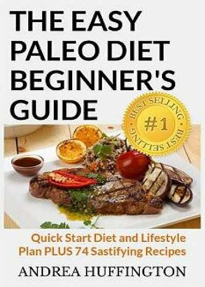 The Easy Paleo Diet Beginner's Guide: Quick Start Diet and Lifestyle Plan Plus 74 Sastifying Recipes, Paperback/Andrea Huffington