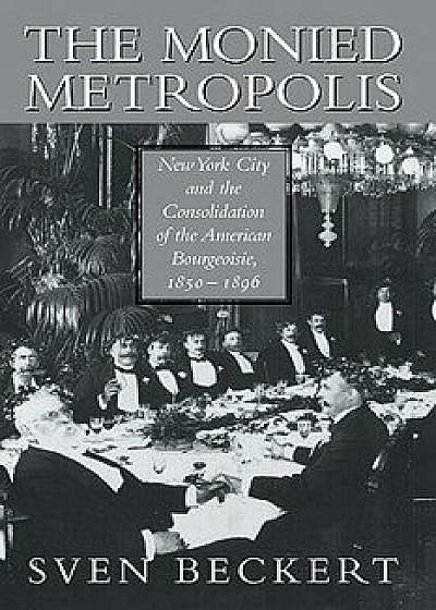 The Monied Metropolis: New York City and the Consolidation of the American Bourgeoisie, 1850 1896, Paperback/Sven Beckert