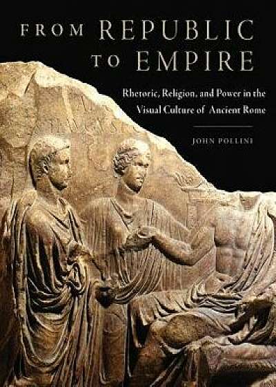 From Republic to Empire: Rhetoric, Religion, and Power in the Visual Culture of Ancient Rome, Hardcover/John Pollini