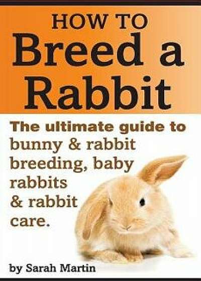 How to Breed a Rabbit: The Ultimate Guide to Bunny and Rabbit Breeding, Baby Rabbits and Rabbit Care, Paperback/Sarah Martin