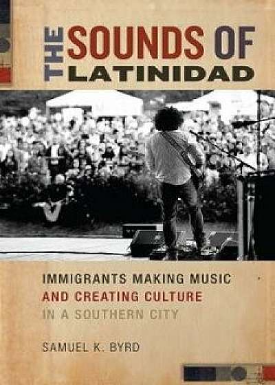 The Sounds of Latinidad: Immigrants Making Music and Creating Culture in a Southern City, Paperback/Samuel K. Byrd