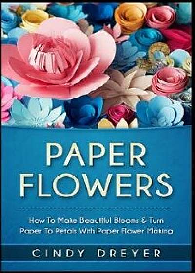 Paper Flowers: How to Make Beautiful Blooms & Turn Paper to Petals with Paper Flower Making, Paperback/Cindy Dreyer