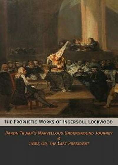 The Prophetic Works of Ingersoll Lockwood: Baron Trump's Marvellous Underground Journey & 1900; Or, the Last President, Paperback/Ingersoll Lockwood