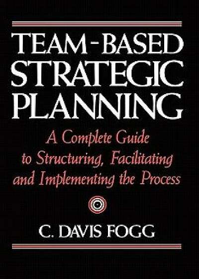 Team-Based Strategic Planning: A Complete Guide to Structuring, Facilitating, and Implementing the Process, Paperback/C. Davis Fogg