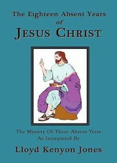 The Eighteen Absent Years of Jesus Christ, Paperback/Lloyd Kenyon Jones