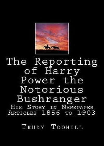 The Reporting of Harry Power the Notorious Bushranger: His Story in Newspaper Articles 1856 to 1903, Paperback/Trudy Toohill