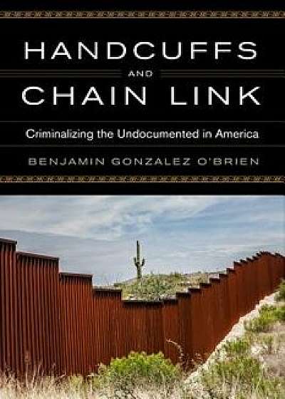 Handcuffs and Chain Link: Criminalizing the Undocumented in America, Hardcover/Benjamin Gonzalez O'Brien