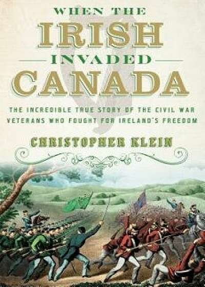 When the Irish Invaded Canada: The Incredible True Story of the Civil War Veterans Who Fought for Ireland's Freedom, Hardcover/Christopher Klein