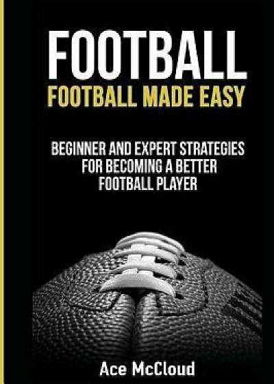 Football: Football Made Easy: Beginner and Expert Strategies for Becoming a Better Football Player, Hardcover/Ace McCloud