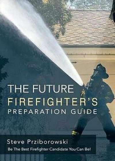 The Future Firefighter's Preparation Guide: Be the Best Firefighter Candidate You Can Be!, Paperback/Steve Prziborowski