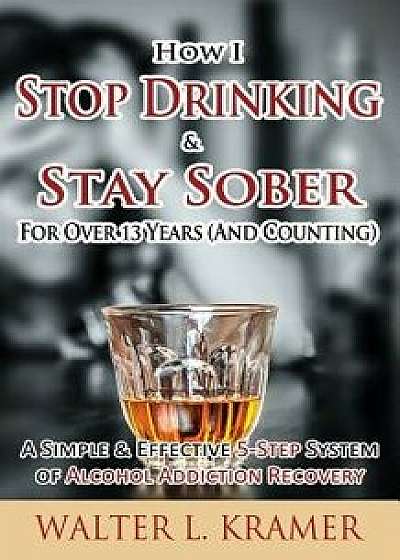 How I Stop Drinking & Stay Sober for Over 13 Years (and Counting) - A Simple & Effective 5-Step System of Alcohol Addiction Recovery/Walter L. Kramer