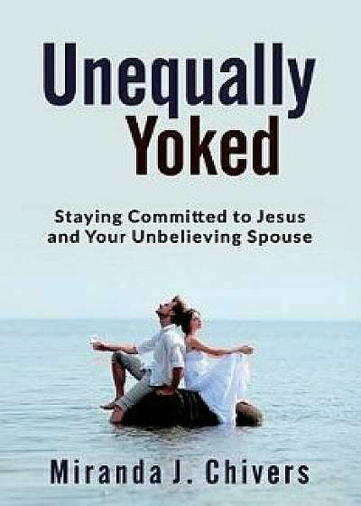 Unequally Yoked: Staying Committed to Jesus and Your Unbelieving Spouse, Paperback/Miranda J. Chivers