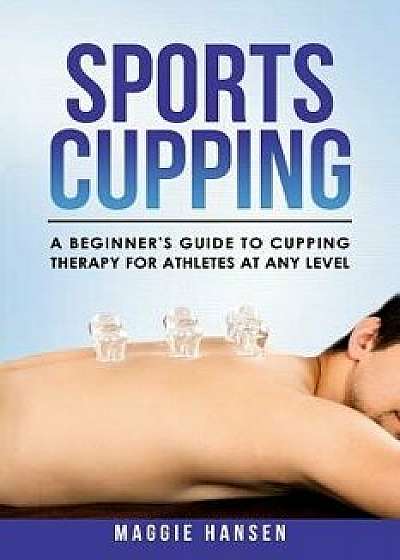 Sports Cupping: A Beginner's Guide to Cupping Therapy for Athletes at Any Level, Paperback/Maggie Hansen