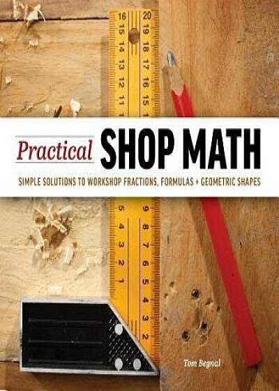 Practical Shop Math: Simple Solutions to Workshop Fractions, Formulas + Geometric Shapes, Paperback/Tom Begnal