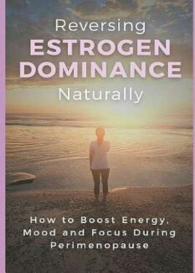 Reversing Estrogen Dominance Naturally: How to Boost Energy, Mood and Focus During Perimenopause, Paperback/Haley Robbins