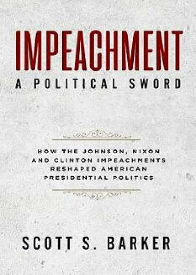 Impeachment - A Political Sword: How the Johnson, Nixon and Clinton Impeachments Reshaped Presidenial Politics, Paperback/Scott S. Barker