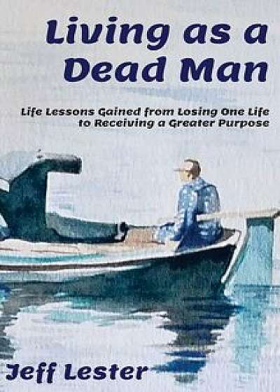 Living as a Dead Man: Life Lessons Gained from Losing One Life to Receiving a Greater Purpose, Hardcover/Jeff Lester