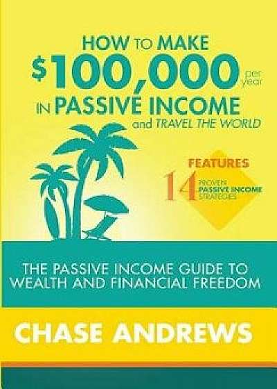 How to Make $100,000 Per Year in Passive Income and Travel the World: The Passive Income Guide to Wealth and Financial Freedom - Features 14 Proven Pa, Hardcover/Chase Andrews
