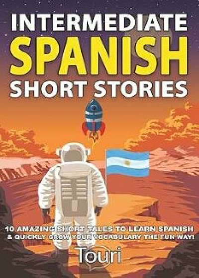 Intermediate Spanish Short Stories: 10 Amazing Short Tales to Learn Spanish & Quickly Grow Your Vocabulary the Fun Way!, Paperback/Touri Language Learning