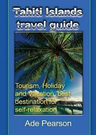 Tahiti Islands Travel Guide: Tourism, Holiday and Vacation, Best Destination for Self-Relaxation, Paperback/Ade Pearson