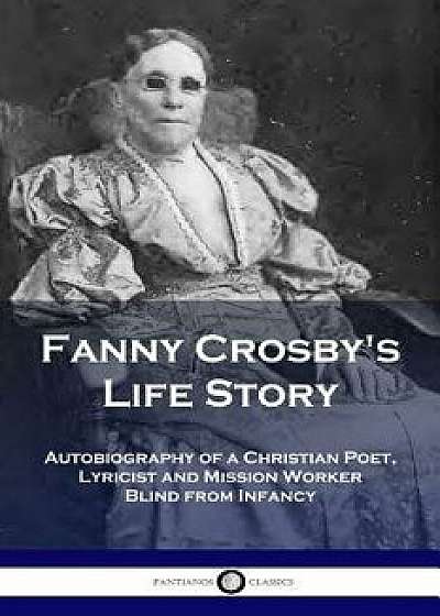 Fanny Crosby's Life Story: Autobiography of a Christian Poet, Lyricist and Mission Worker Blind from Infancy, Paperback/Fanny Crosby